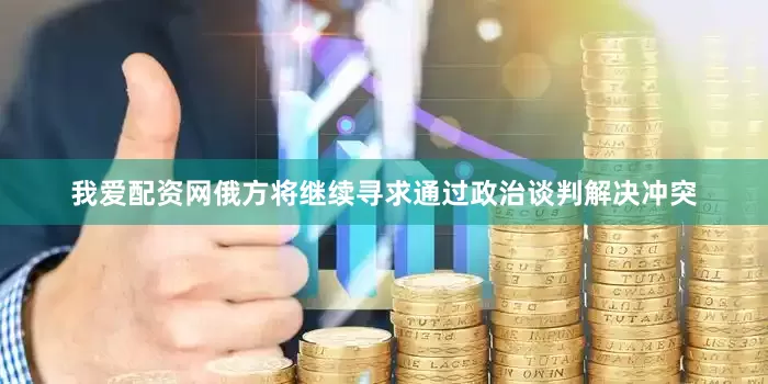 我爱配资网俄方将继续寻求通过政治谈判解决冲突