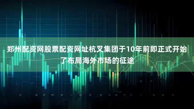郑州配资网股票配资网址杭叉集团于10年前即正式开始了布局海外市场的征途