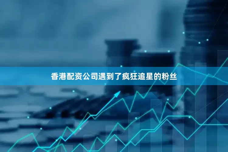 香港配资公司遇到了疯狂追星的粉丝