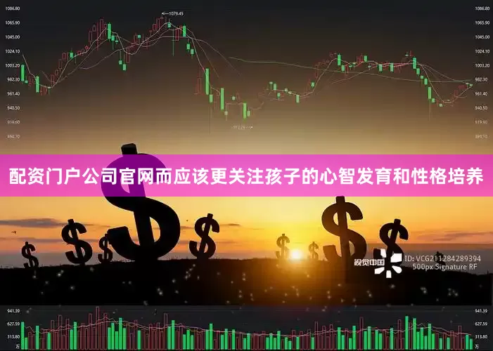 配资门户公司官网而应该更关注孩子的心智发育和性格培养