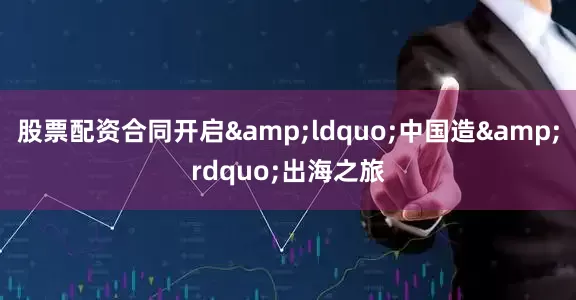 股票配资合同开启&ldquo;中国造&rdquo;出海之旅