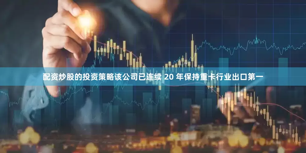 配资炒股的投资策略该公司已连续 20 年保持重卡行业出口第一