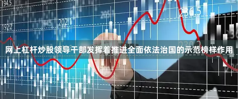 网上杠杆炒股领导干部发挥着推进全面依法治国的示范榜样作用
