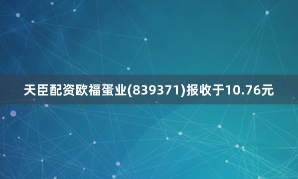 天臣配资欧福蛋业(839371)报收于10.76元
