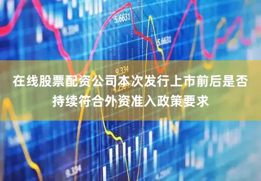 在线股票配资公司本次发行上市前后是否持续符合外资准入政策要求