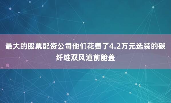 最大的股票配资公司他们花费了4.2万元选装的碳纤维双风道前舱盖