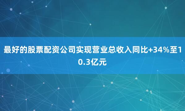 最好的股票配资公司实现营业总收入同比+34%至10.3亿元
