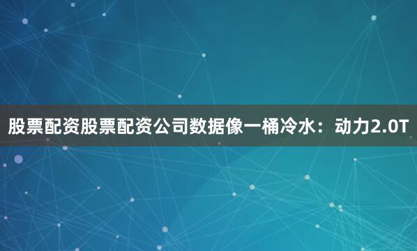 股票配资股票配资公司数据像一桶冷水：动力2.0T
