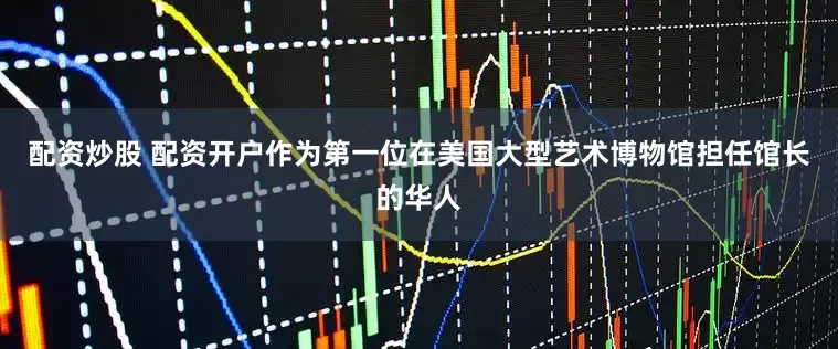 配资炒股 配资开户作为第一位在美国大型艺术博物馆担任馆长的华人