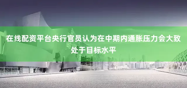 在线配资平台央行官员认为在中期内通胀压力会大致处于目标水平